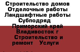 Строительство домов, Отделочные работы, Ландшафтные работы. Субподряд.  - Приморский край, Владивосток г. Строительство и ремонт » Услуги   